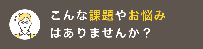 こんな課題やお悩みはありませんか？